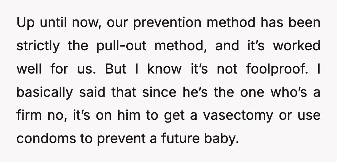 Up until now, our prevention method has been strictly the pull-out method, and it’s worked well for us. But I know it’s not foolproof. I basically said that since he’s...