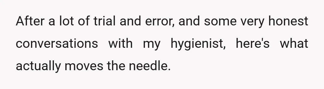 After a lot of trial and error, and some very honest conversations with my hygienist, here's what actually moves the needle.