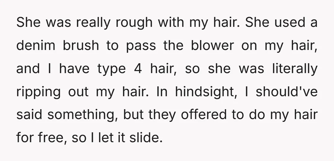 She was really rough with my hair. She used a denim brush to pass the blower on my hair, and I have type 4 hair, so she was literally ripping...