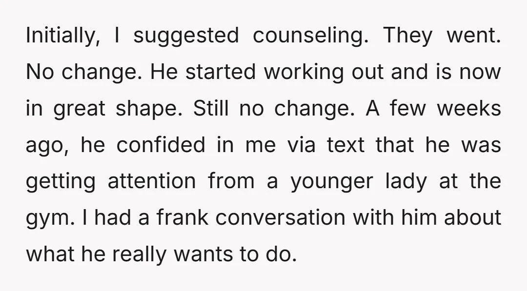 Initially, I suggested counseling. They went. No change. He started working out and is now in great shape. Still no change. A few weeks ago, he confided in me via...