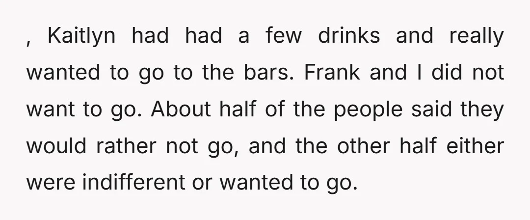 , Kaitlyn had had a few drinks and really wanted to go to the bars. Frank and I did not want to go. About half of the people said they...