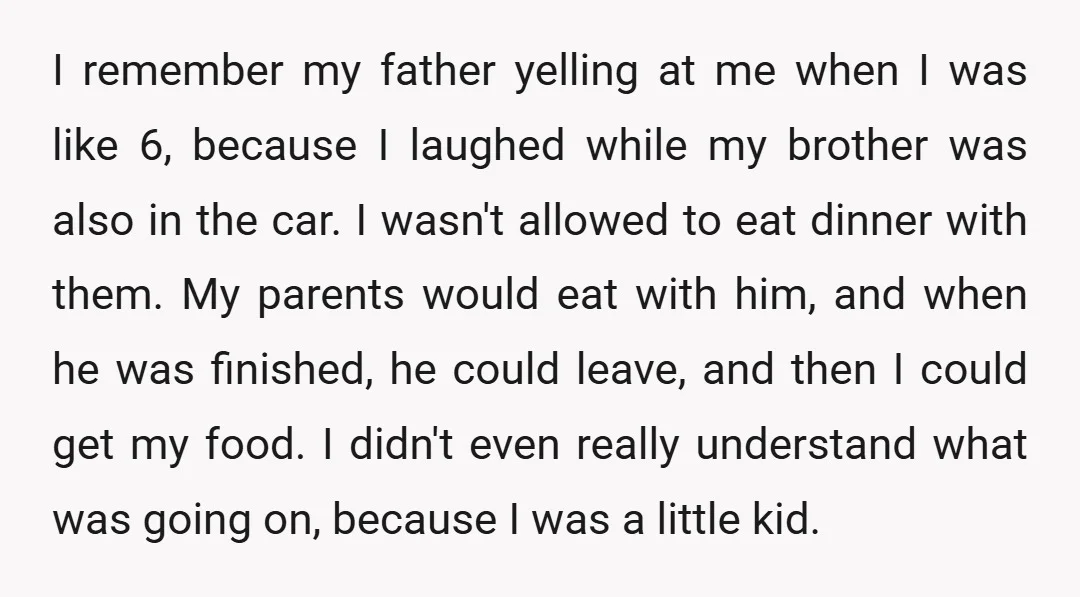 I remember my father yelling at me when I was like 6, because I laughed while my brother was also in the car. I wasn't allowed to eat dinner with...