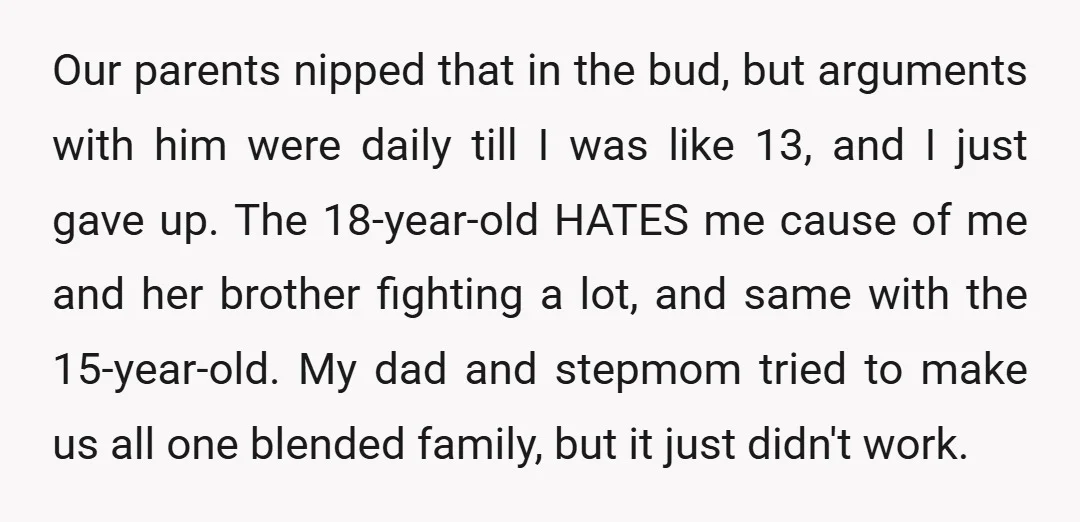 Our parents nipped that in the bud, but arguments with him were daily till I was like 13, and I just gave up. The 18-year-old HATES me cause of me...