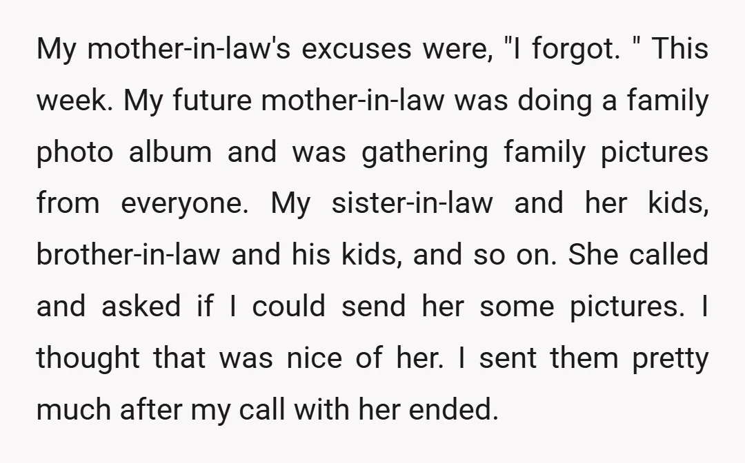 My mother-in-law's excuses were, "I forgot. " This week. My future mother-in-law was doing a family photo album and was gathering family pictures from everyone. My sister-in-law and her kids,...