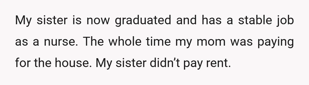 My sister is now graduated and has a stable job as a nurse. The whole time my mom was paying for the house. My sister didn’t pay rent.