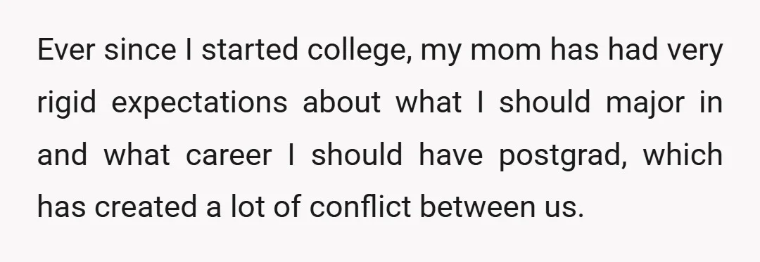 Ever since I started college, my mom has had very rigid expectations about what I should major in and what career I should have postgrad, which has created a lot...
