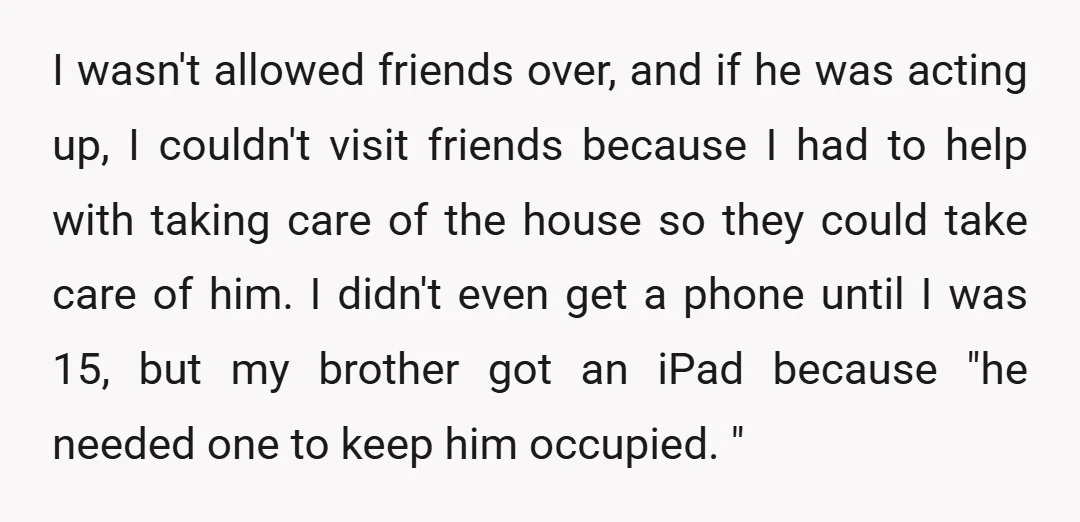 I wasn't allowed friends over, and if he was acting up, I couldn't visit friends because I had to help with taking care of the house so they could take...