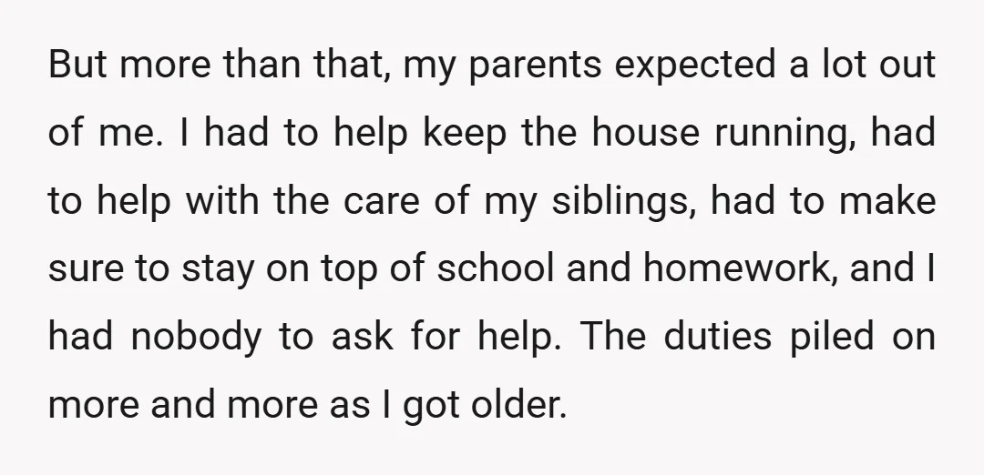 But more than that, my parents expected a lot out of me. I had to help keep the house running, had to help with the care of my siblings, had...