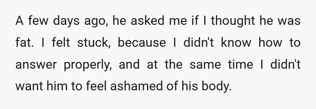 A few days ago, he asked me if I thought he was fat. I felt stuck, because I didn't know how to answer properly, and at the same time I...