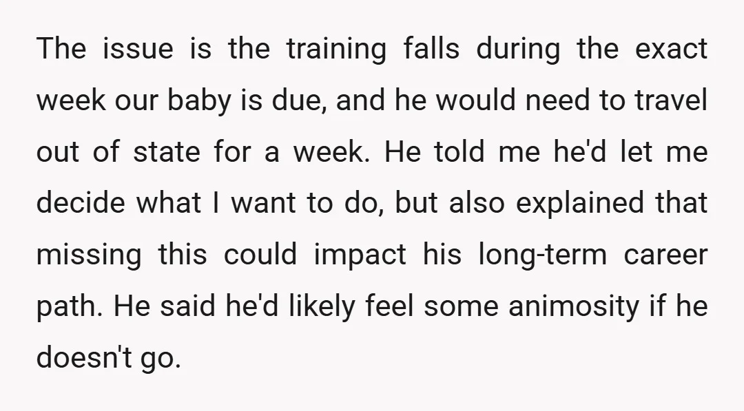 The issue is the training falls during the exact week our baby is due, and he would need to travel out of state for a week. He told me he'd...