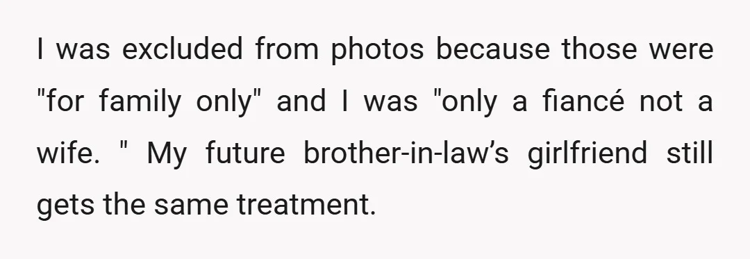I was excluded from photos because those were "for family only" and I was "only a fiancé not a wife. " My future brother-in-law’s girlfriend still gets the same treatment.