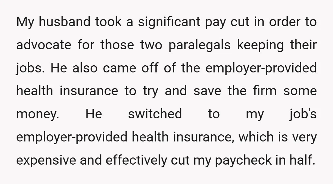 My husband took a significant pay cut in order to advocate for those two paralegals keeping their jobs. He also came off of the employer-provided health insurance to try and...