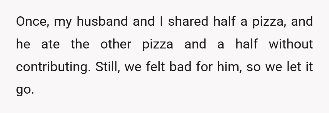 Once, my husband and I shared half a pizza, and he ate the other pizza and a half without contributing. Still, we felt bad for him, so we let it...