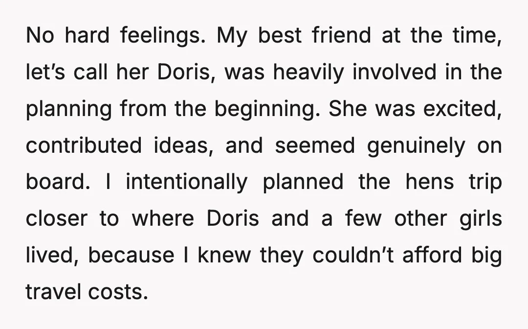 No hard feelings. My best friend at the time, let’s call her Doris, was heavily involved in the planning from the beginning. She was excited, contributed ideas, and seemed genuinely...