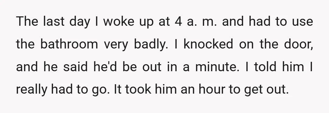 The last day I woke up at 4 a. m. and had to use the bathroom very badly. I knocked on the door, and he said he'd be out in...