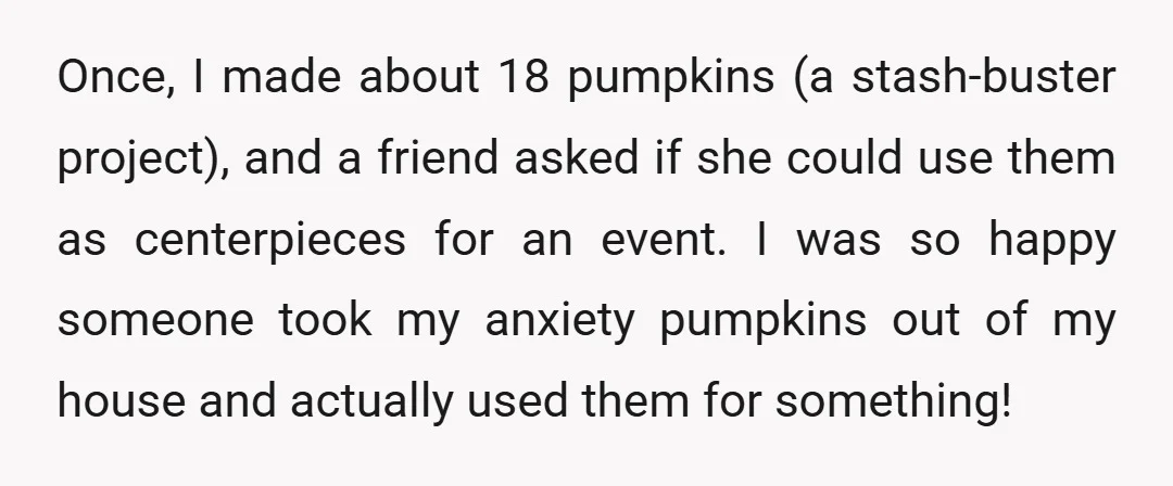 Once, I made about 18 pumpkins (a stash-buster project), and a friend asked if she could use them as centerpieces for an event. I was so happy someone took my...