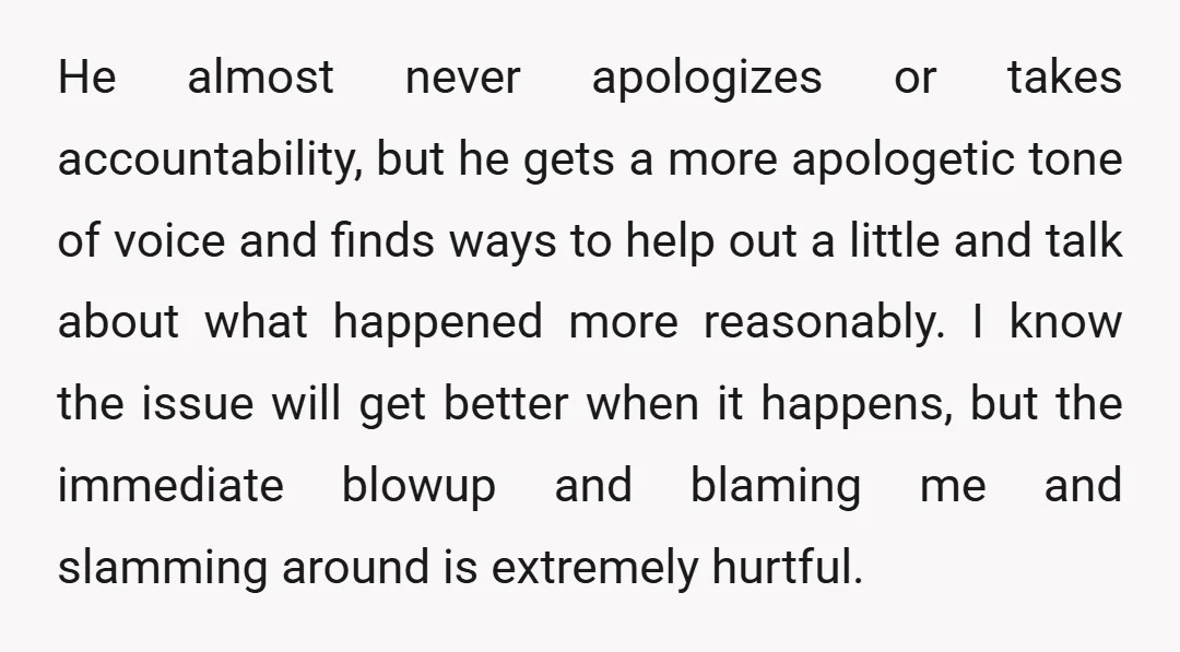 He almost never apologizes or takes accountability, but he gets a more apologetic tone of voice and finds ways to help out a little and talk about what happened more...