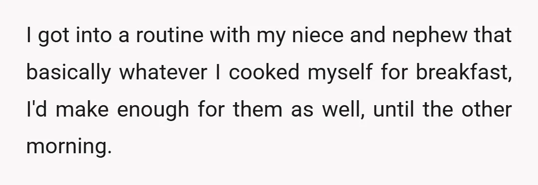 I got into a routine with my niece and nephew that basically whatever I cooked myself for breakfast, I'd make enough for them as well, until the other morning.