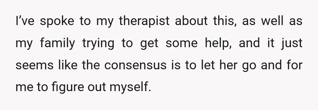 I’ve spoke to my therapist about this, as well as my family trying to get some help, and it just seems like the consensus is to let her go and...