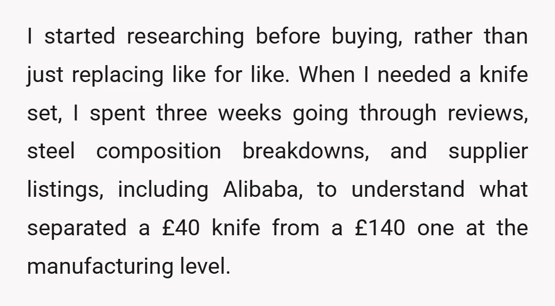 I started researching before buying, rather than just replacing like for like. When I needed a knife set, I spent three weeks going through reviews, steel composition breakdowns, and supplier...