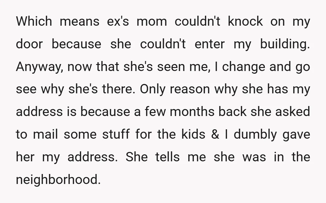 Which means ex's mom couldn't knock on my door because she couldn't enter my building. Anyway, now that she's seen me, I change and go see why she's there. Only...