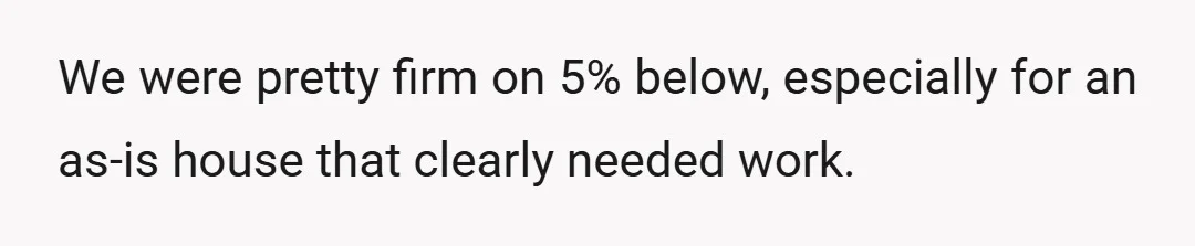 We were pretty firm on 5% below, especially for an as-is house that clearly needed work.