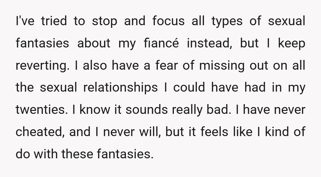 I've tried to stop and focus all types of sexual fantasies about my fiancé instead, but I keep reverting. I also have a fear of missing out on all the...
