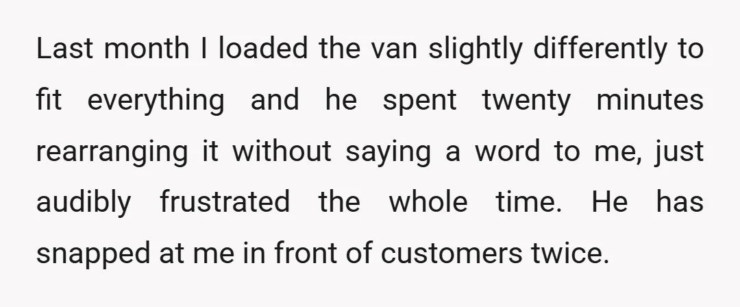 Last month I loaded the van slightly differently to fit everything and he spent twenty minutes rearranging it without saying a word to me, just audibly frustrated the whole time....