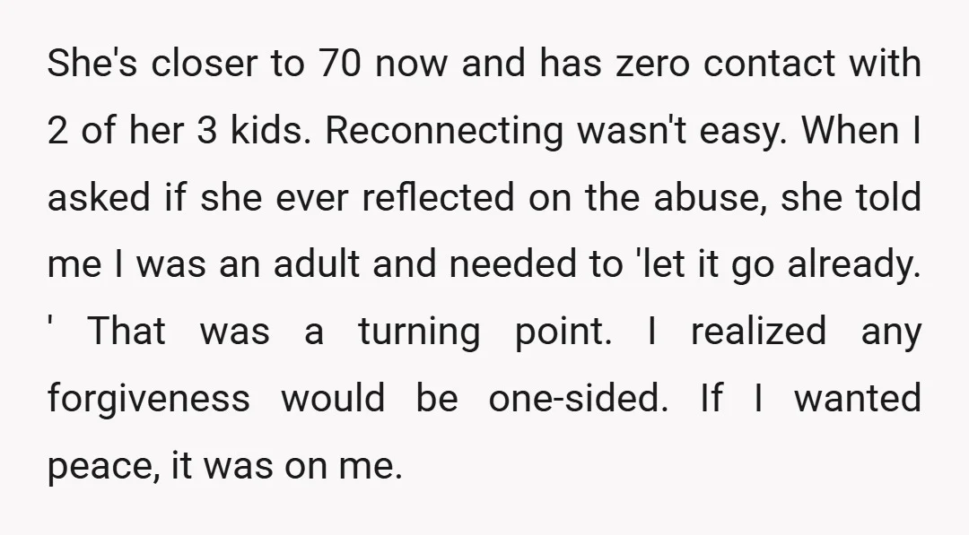 She's closer to 70 now and has zero contact with 2 of her 3 kids. Reconnecting wasn't easy. When I asked if she ever reflected on the abuse, she told...