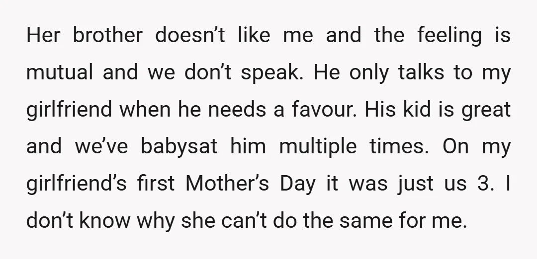 Her brother doesn’t like me and the feeling is mutual and we don’t speak. He only talks to my girlfriend when he needs a favour. His kid is great and...