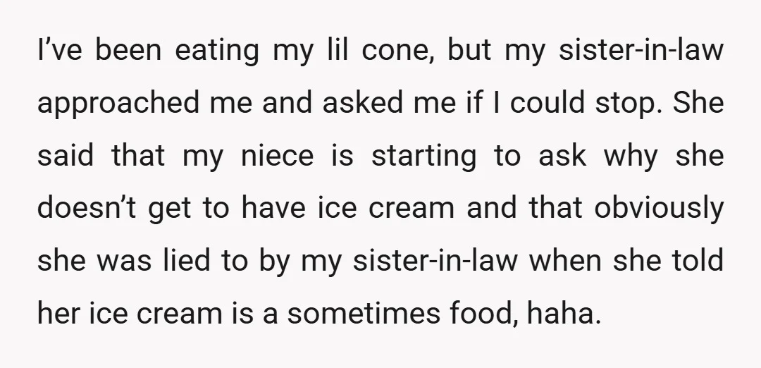 I’ve been eating my lil cone, but my sister-in-law approached me and asked me if I could stop. She said that my niece is starting to ask why she doesn’t...