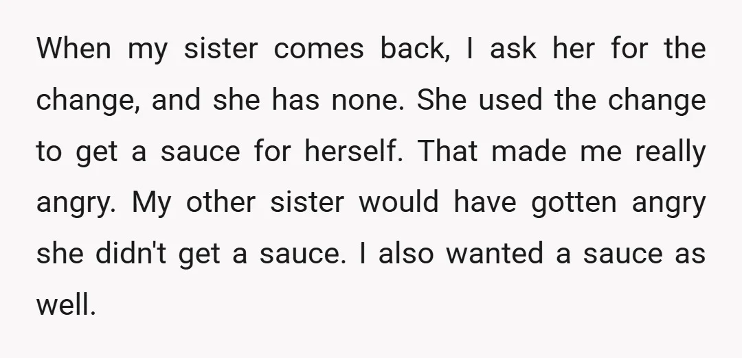 When my sister comes back, I ask her for the change, and she has none. She used the change to get a sauce for herself. That made me really angry....