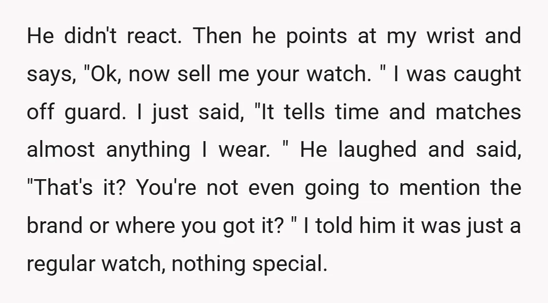 He didn't react. Then he points at my wrist and says, "Ok, now sell me your watch. " I was caught off guard. I just said, "It tells time and...