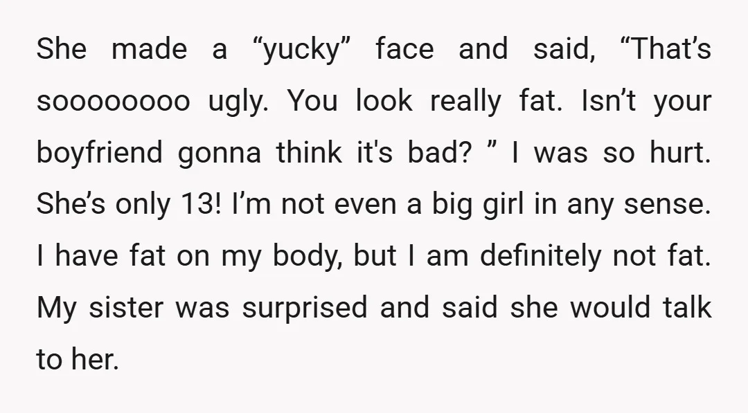 She made a “yucky” face and said, “That’s soooooooo ugly. You look really fat. Isn’t your boyfriend gonna think it's bad? ” I was so hurt. She’s only 13! I’m...