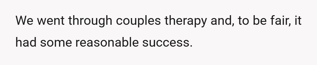 We went through couples therapy and, to be fair, it had some reasonable success.
