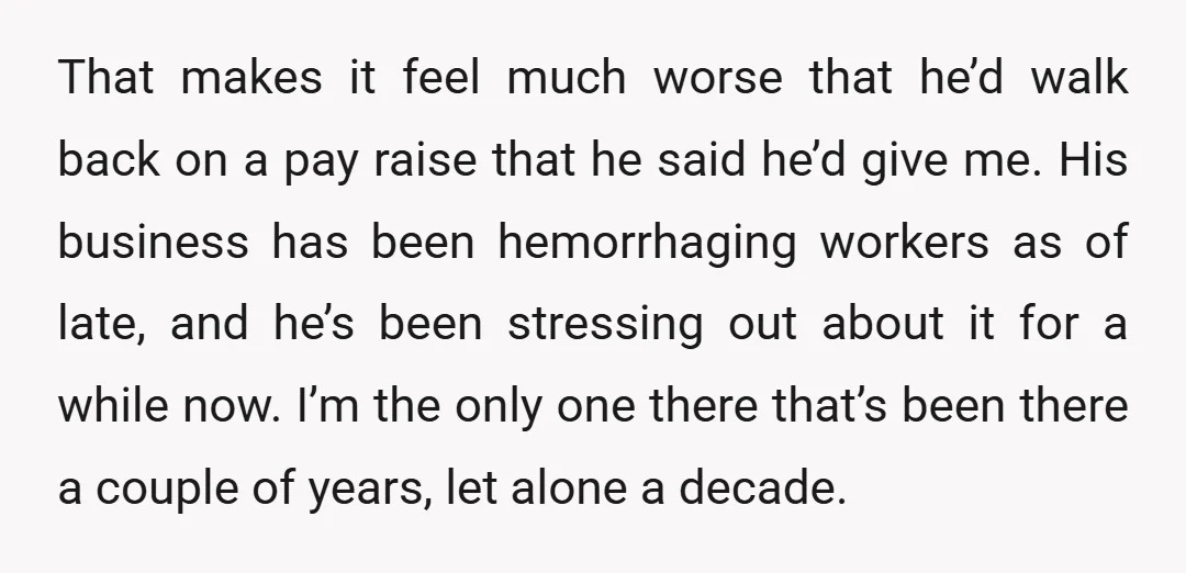 That makes it feel much worse that he’d walk back on a pay raise that he said he’d give me. His business has been hemorrhaging workers as of late, and...
