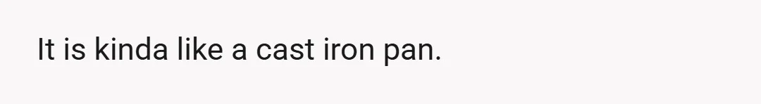It is kinda like a cast iron pan.