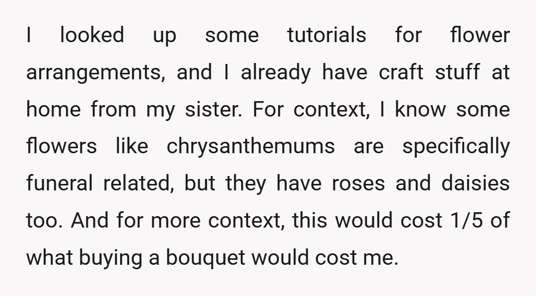 I looked up some tutorials for flower arrangements, and I already have craft stuff at home from my sister. For context, I know some flowers like chrysanthemums are specifically funeral...
