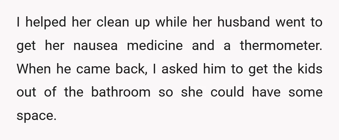 I helped her clean up while her husband went to get her nausea medicine and a thermometer. When he came back, I asked him to get the kids out of...