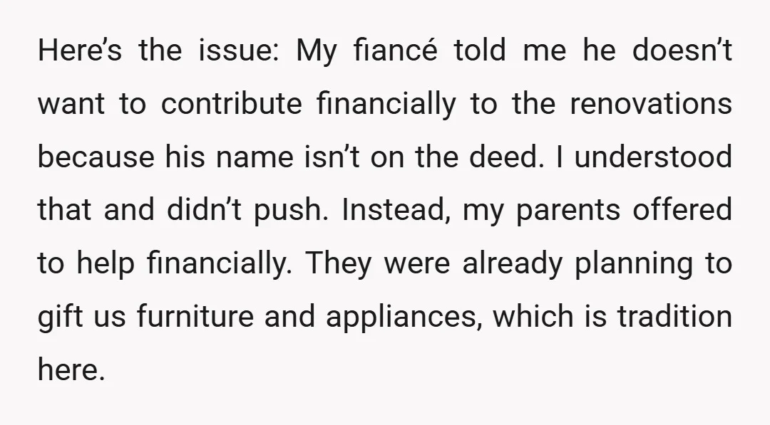 Here’s the issue: My fiancé told me he doesn’t want to contribute financially to the renovations because his name isn’t on the deed. I understood that and didn’t push. Instead,...