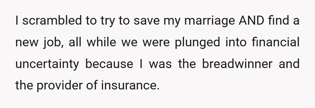 I scrambled to try to save my marriage AND find a new job, all while we were plunged into financial uncertainty because I was the breadwinner and the provider of...