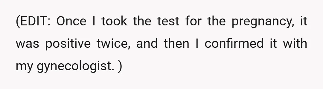 (EDIT: Once I took the test for the pregnancy, it was positive twice, and then I confirmed it with my gynecologist. )