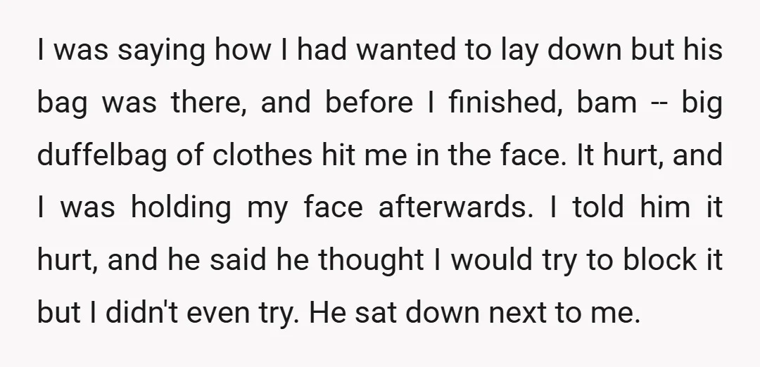 I was saying how I had wanted to lay down but his bag was there, and before I finished, bam -- big duffelbag of clothes hit me in the face....