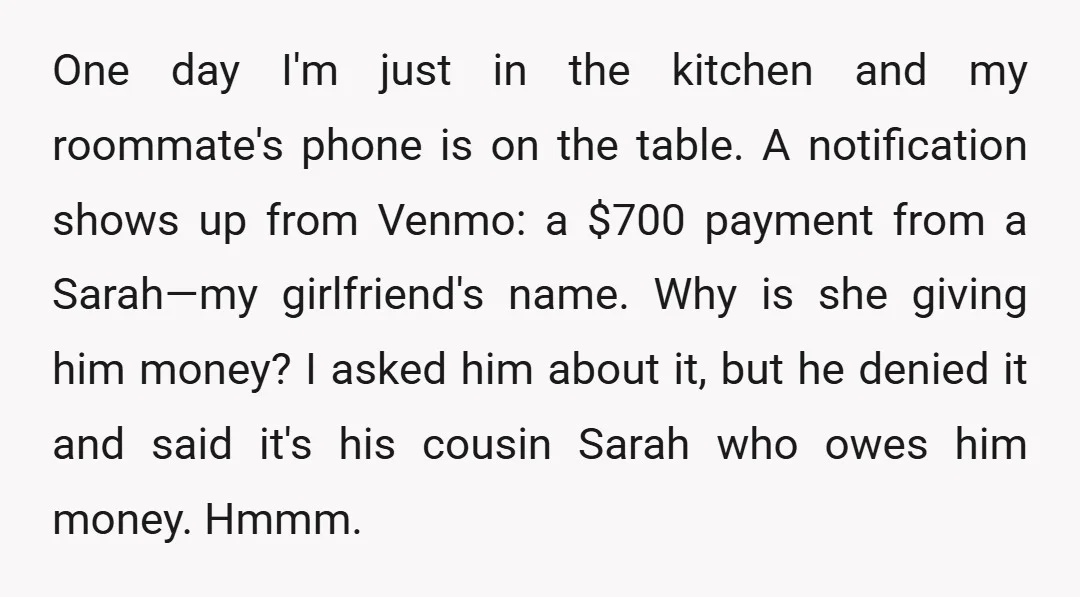 One day I'm just in the kitchen and my roommate's phone is on the table. A notification shows up from Venmo: a $700 payment from a Sarah—my girlfriend's name. Why...