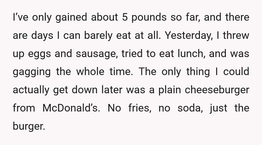 I’ve only gained about 5 pounds so far, and there are days I can barely eat at all. Yesterday, I threw up eggs and sausage, tried to eat lunch, and...