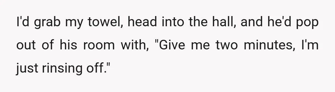 I'd grab my towel, head into the hall, and he'd pop out of his room with, "Give me two minutes, I'm just rinsing off."