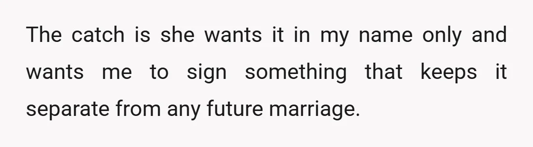 The catch is she wants it in my name only and wants me to sign something that keeps it separate from any future marriage.