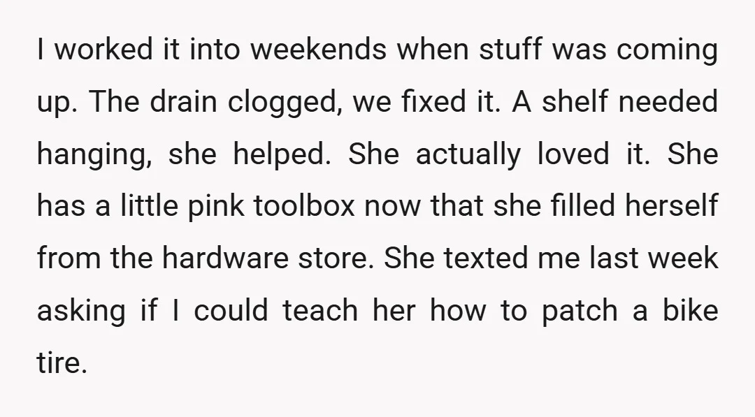 I worked it into weekends when stuff was coming up. The drain clogged, we fixed it. A shelf needed hanging, she helped. She actually loved it. She has a little...