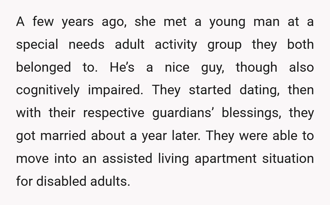 A few years ago, she met a young man at a special needs adult activity group they both belonged to. He’s a nice guy, though also cognitively impaired. They started...