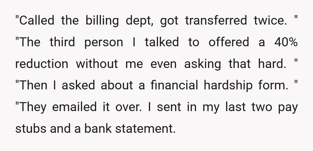 "Called the billing dept, got transferred twice. " "The third person I talked to offered a 40% reduction without me even asking that hard. " "Then I asked about a...